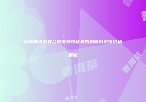 云南普洱茶在台湾市场现状与古树普洱茶饼价格解析