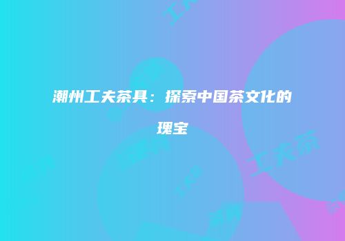 潮州工夫茶具：探索中国茶文化的瑰宝