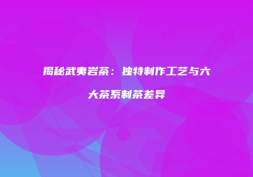 揭秘武夷岩茶：独特制作工艺与六大茶系制茶差异