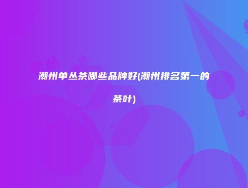 潮州单丛茶哪些品牌好(潮州排名第一的茶叶)