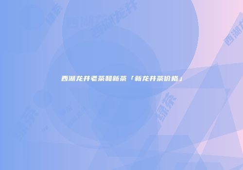 西湖龙井老茶和新茶「新龙井茶价格」