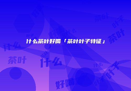 什么茶叶好喝「茶叶叶子特征」