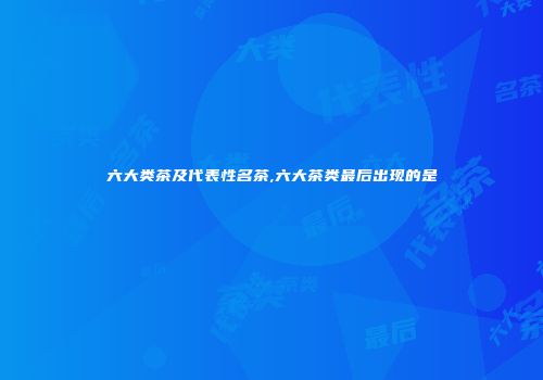 六大类茶及代表性名茶,六大茶类最后出现的是