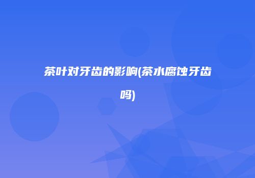 茶叶对牙齿的影响(茶水腐蚀牙齿吗)