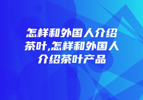 怎样和外国人介绍茶叶,怎样和外国人介绍茶叶产品