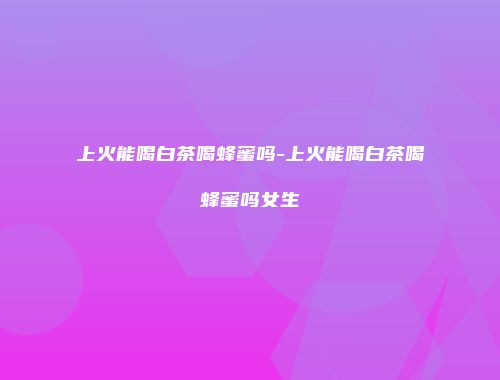 上火能喝白茶喝蜂蜜吗-上火能喝白茶喝蜂蜜吗女生