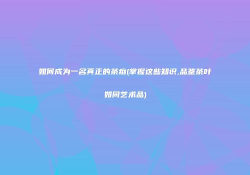 如何成为一名真正的茶痴(掌握这些知识,品鉴茶叶如同艺术品)