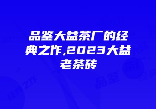 品鉴大益茶厂的经典之作,2023大益老茶砖