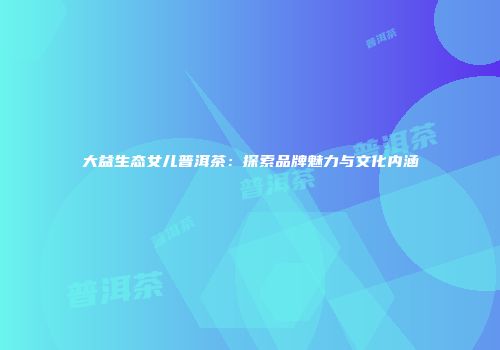 大益生态女儿普洱茶：探索品牌魅力与文化内涵