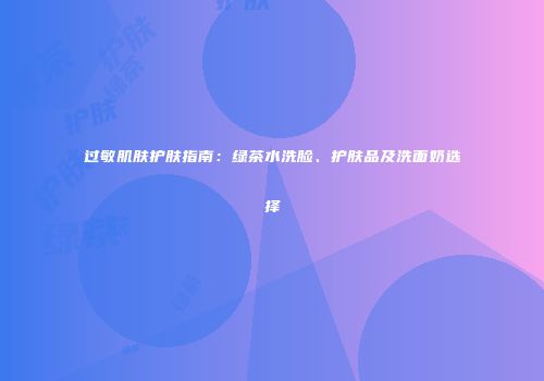 过敏肌肤护肤指南：绿茶水洗脸、护肤品及洗面奶选择
