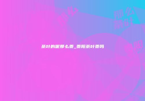 茶叶的呢那么贵_贵阳茶叶贵吗