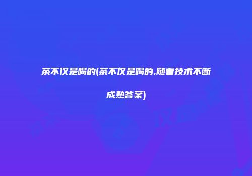 茶不仅是喝的(茶不仅是喝的,随着技术不断成熟答案)