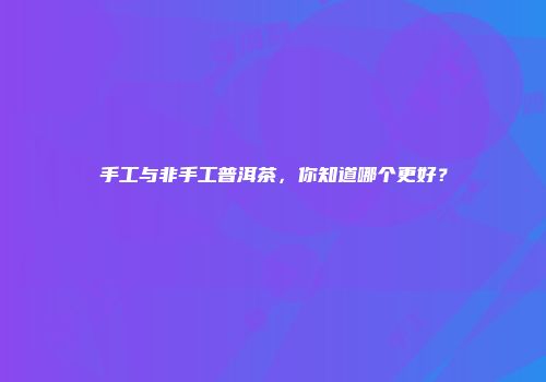 手工与非手工普洱茶，你知道哪个更好？