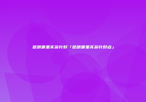 昆明哪里买茶叶好「昆明哪里买茶叶好点」