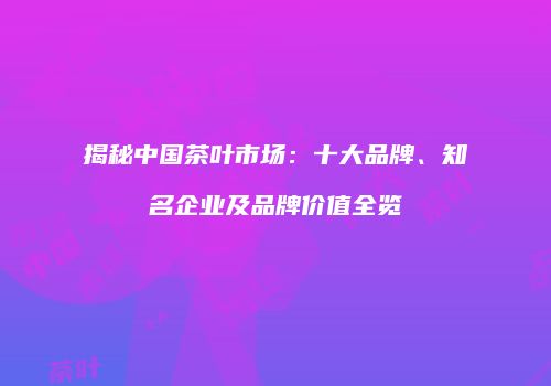 揭秘中国茶叶市场：十大品牌、知名企业及品牌价值全览