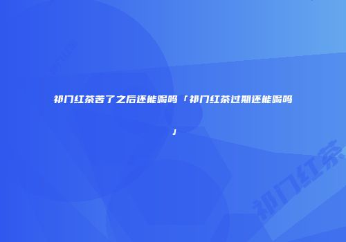 祁门红茶苦了之后还能喝吗「祁门红茶过期还能喝吗」