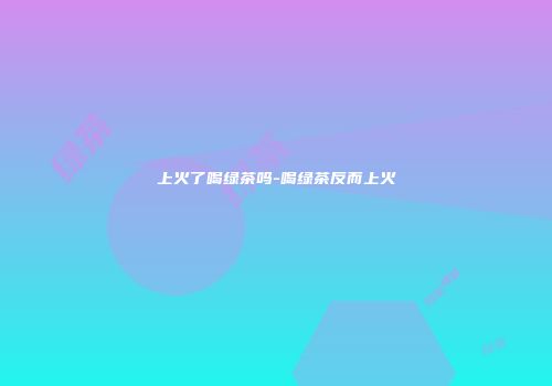 上火了喝绿茶吗-喝绿茶反而上火