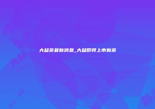 大益茶最新消息_大益即将上市新茶