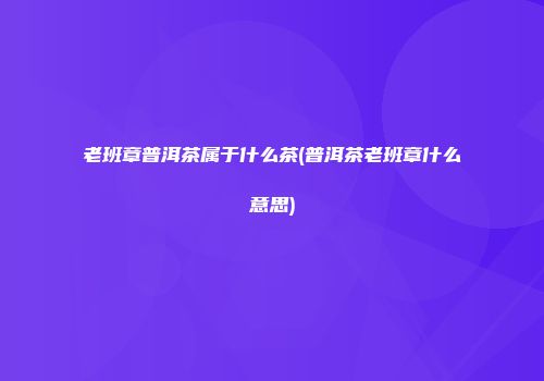 老班章普洱茶属于什么茶(普洱茶老班章什么意思)