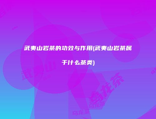 武夷山岩茶的功效与作用(武夷山岩茶属于什么茶类)