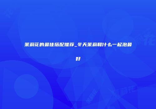 茉莉花的最佳搭配推荐_冬天茉莉和什么一起泡最好