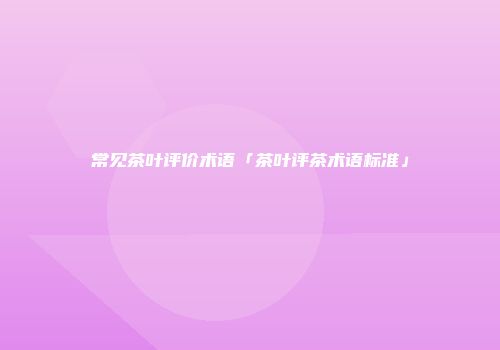 常见茶叶评价术语「茶叶评茶术语标准」