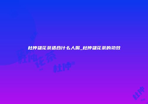 杜仲雄花茶适合什么人喝_杜仲雄花茶的功效