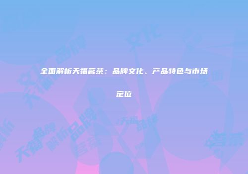 全面解析天福茗茶：品牌文化、产品特色与市场定位