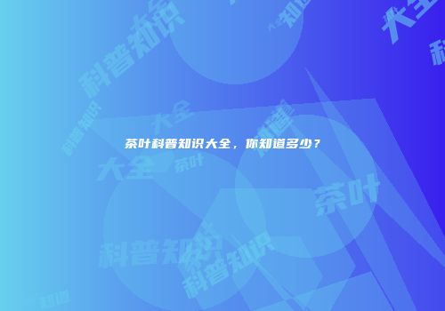 茶叶科普知识大全，你知道多少？