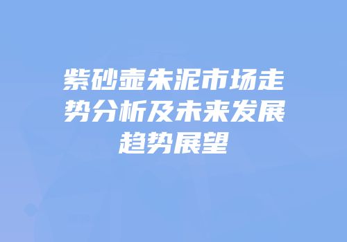 紫砂壶朱泥市场走势分析及未来发展趋势展望