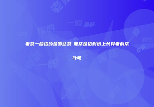 老茶一般指的是哪些茶-老茶是指到树上长得老的茶叶吗