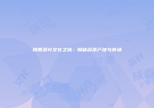 陕西茶叶文化之旅：探秘名茶产地与市场