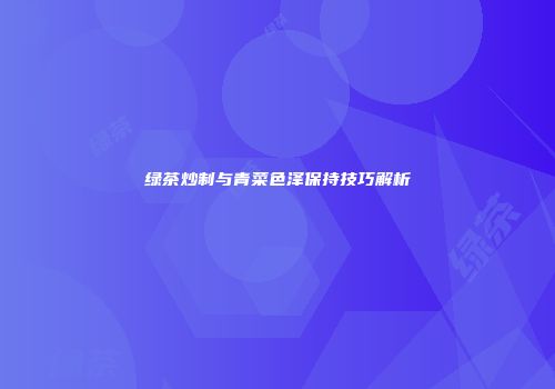 绿茶炒制与青菜色泽保持技巧解析