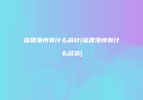 福建漳州有什么茶叶(福建漳州有什么名茶)