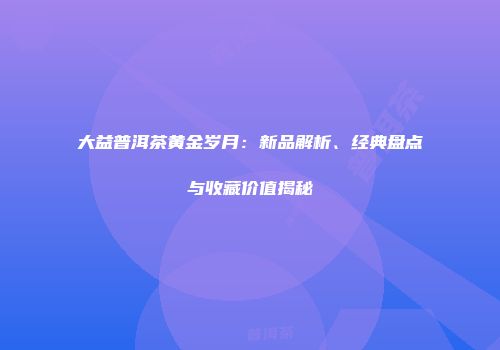 大益普洱茶黄金岁月：新品解析、经典盘点与收藏价值揭秘