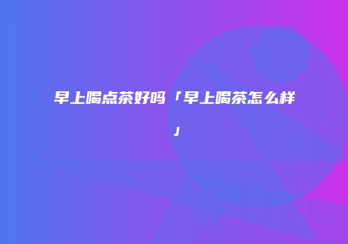 早上喝点茶好吗「早上喝茶怎么样」