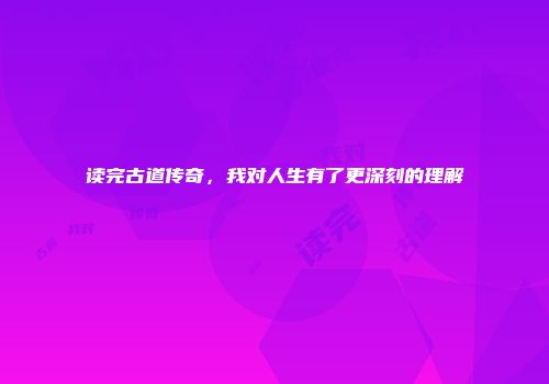 读完古道传奇，我对人生有了更深刻的理解