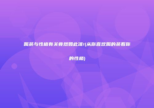 喝茶与性格有关竟然如此准!(从你喜欢喝的茶看你的性格)