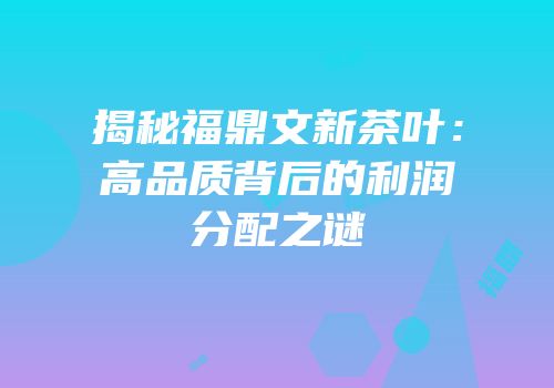 揭秘福鼎文新茶叶：高品质背后的利润分配之谜