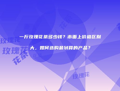 一斤玫瑰花茶多少钱？市面上价格区别大，如何选购最划算的产品？