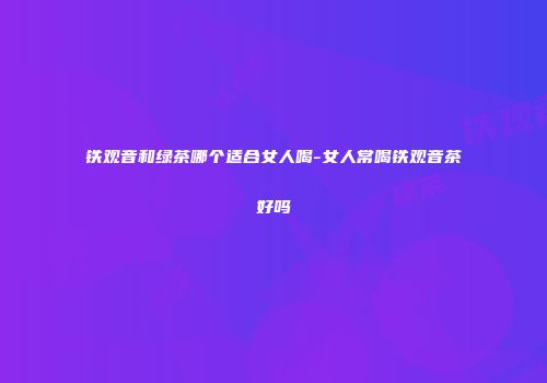 铁观音和绿茶哪个适合女人喝-女人常喝铁观音茶好吗