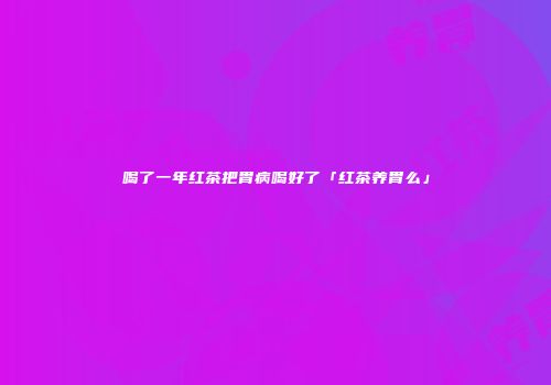 喝了一年红茶把胃病喝好了「红茶养胃么」