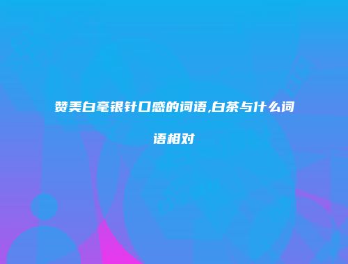 赞美白毫银针口感的词语,白茶与什么词语相对
