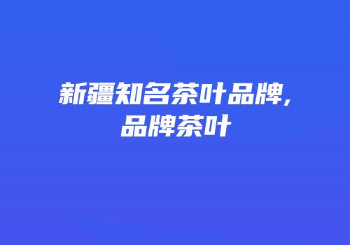 新疆知名茶叶品牌,品牌茶叶