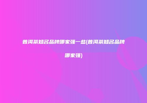 普洱茶知名品牌哪家强一些(普洱茶知名品牌哪家强)