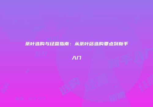 茶叶选购与经营指南：从茶叶店选购要点到新手入门