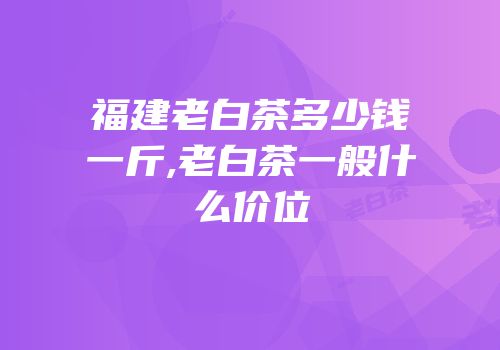 福建老白茶多少钱一斤,老白茶一般什么价位