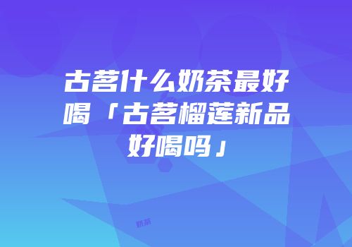 古茗什么奶茶最好喝「古茗榴莲新品好喝吗」