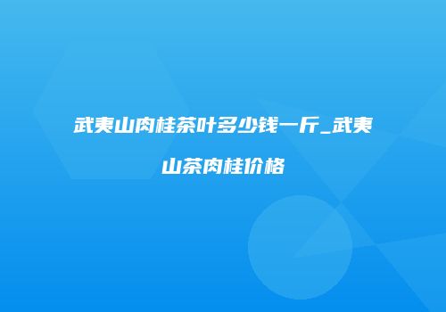 武夷山肉桂茶叶多少钱一斤_武夷山茶肉桂价格