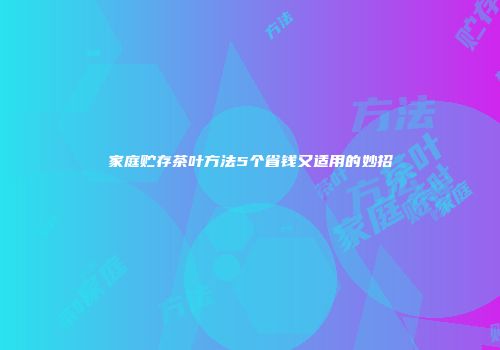 家庭贮存茶叶方法5个省钱又适用的妙招